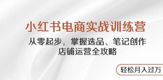 小红书电商实战训练营，从零起步，掌握选品、笔记创作、店铺运营全攻略，轻松月入过万-泰戈创艺资源库