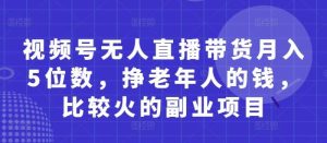 视频号无人直播带货月入5位数,挣老年人的钱,比较火的副业项目-泰戈创艺资源库