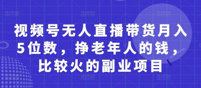 视频号无人直播带货月入5位数，挣老年人的钱，比较火的副业项目-泰戈创艺资源库