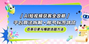 AI短视频获客全攻略:平台算法拆解+账号标签优化,百条日更与爆款选题方法-泰戈创艺资源库