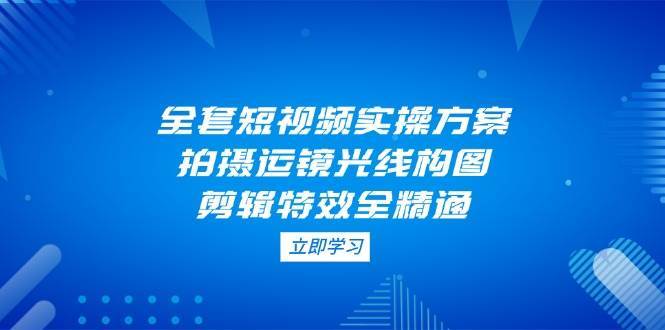 全套短视频实操方案，拍摄运镜光线构图，剪辑特效全精通-泰戈创艺资源库