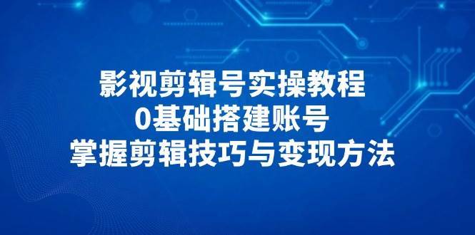影视剪辑号实操教程，0基础搭建账号，掌握剪辑技巧与变现方法-泰戈创艺资源库