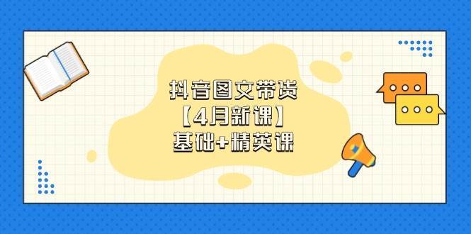 抖音图文带货，基础课+精英课：0基础小白掌握各赛道带货技巧【4月新课】-泰戈创艺资源库