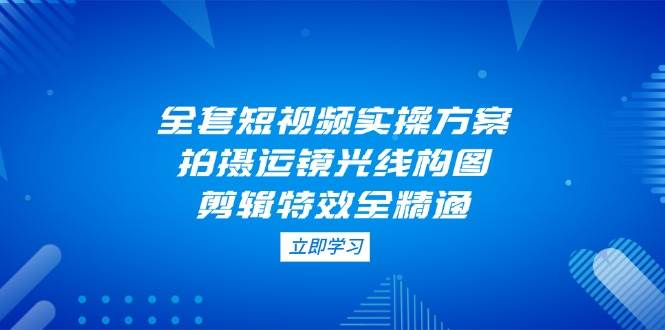 （14465期）全套短视频实操方案，拍摄运镜光线构图，剪辑特效全精通-泰戈创艺资源库