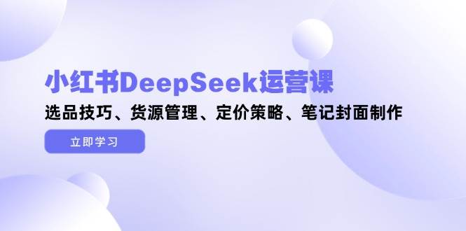 （14748期）小红书DeepSeek运营课，选品技巧、货源管理、定价策略、笔记封面制作-泰戈创艺资源库