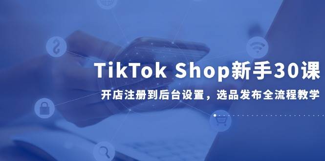 （14960期）TikTok Shop新手30课，开店注册到后台设置，选品发布全流程教学-泰戈创艺资源库