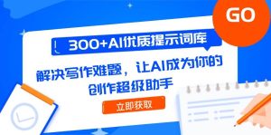 （14968期）300+AI优质提示词库，解决写作难题，让AI成为你的创作超级助手-泰戈创艺资源库