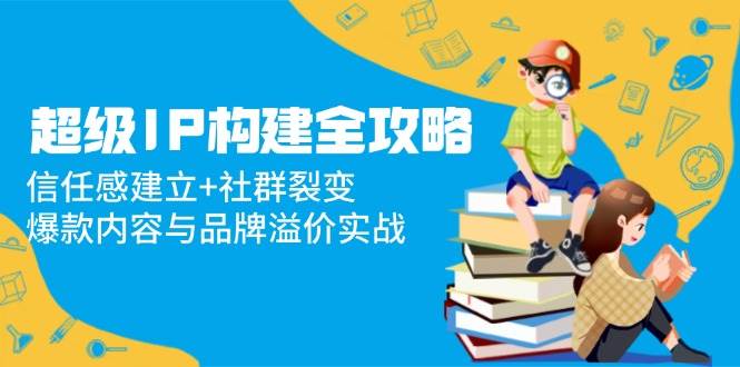 （14747期）超级IP构建全攻略：信任感建立+社群裂变，爆款内容与品牌溢价实战-泰戈创艺资源库