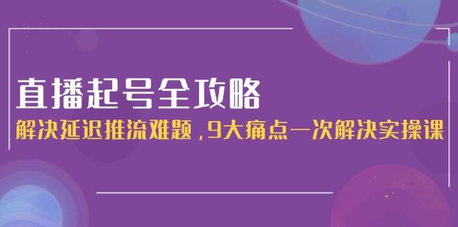 （15043期）直播起号全攻略：解决延迟推流难题，9大痛点一次解决实操课-泰戈创艺资源库