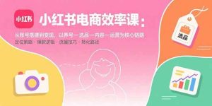 (15838期)小红书电商效率课:从账号搭建到变现,以养号-选品-内容-运营为核心链路-泰戈创艺资源库