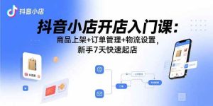 (15947期)抖音小店开店入门课:商品上架+订单管理+物流设置,新手7天快速起店-泰戈创艺资源库