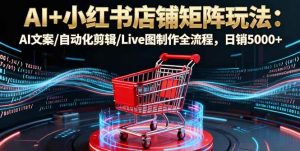 （16230期）AI+小红书店铺矩阵玩法：AI文案/自动化剪辑/Live图制作全流程，日销5000+-泰戈创艺资源库