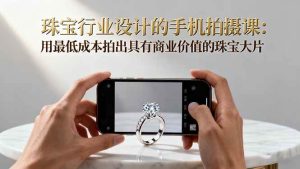 (16385期)珠宝行业设计的手机拍摄课:用最低成本拍出具有商业价值的珠宝大片!-泰戈创艺资源库