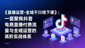 （17344期）《直播运营-全域千川线下课》：一套聚焦抖音电商直播付费流量与全域运营的高阶实战体系-泰戈创艺资源库