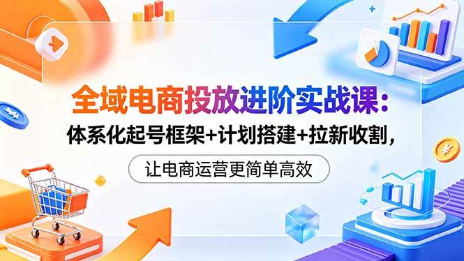 (18532期)全域电商投放进阶实战课:体系化起号框架+计划搭建+拉新收割,让电商运营更简单高效-泰戈创艺资源库
